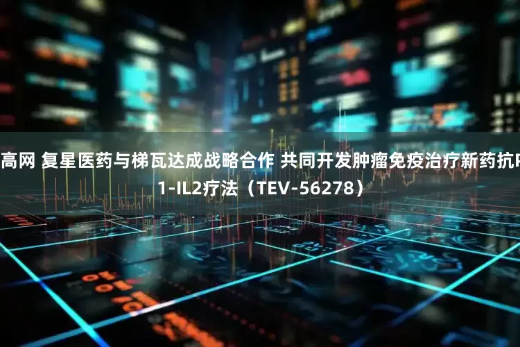 创高网 复星医药与梯瓦达成战略合作 共同开发肿瘤免疫治疗新药抗PD1-IL2疗法（TEV-56278）