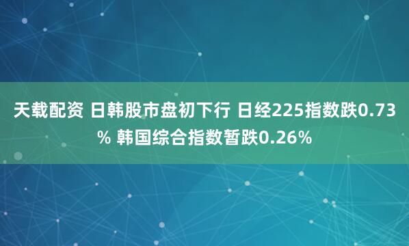 天载配资 日韩股市盘初下行 日经225指数跌0.73% 韩国综合指数暂跌0.26%
