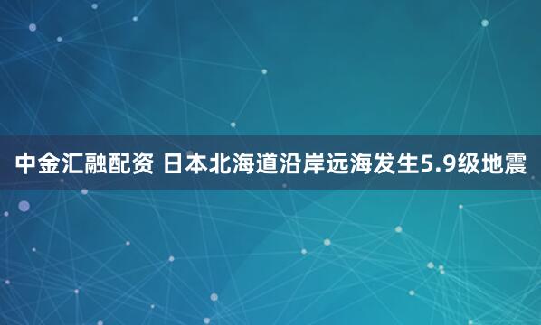 中金汇融配资 日本北海道沿岸远海发生5.9级地震