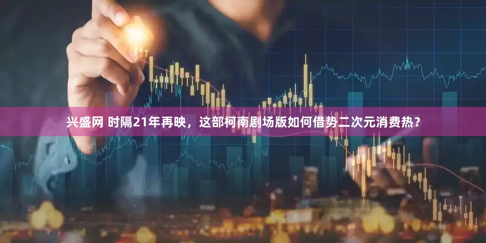 兴盛网 时隔21年再映，这部柯南剧场版如何借势二次元消费热？