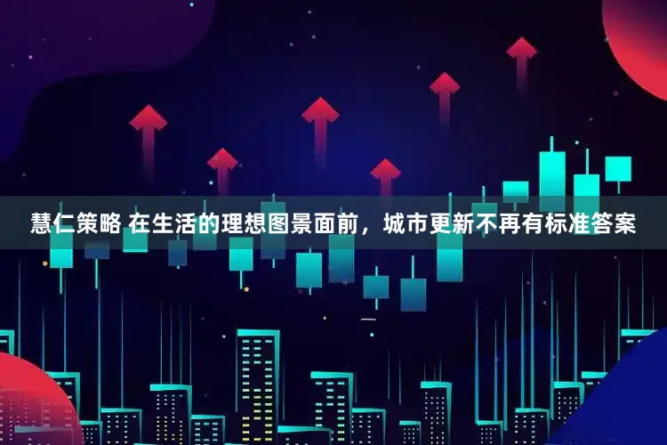 慧仁策略 在生活的理想图景面前，城市更新不再有标准答案