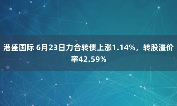 港盛国际 6月23日力合转债上涨1.14%，转股溢价率42.59%