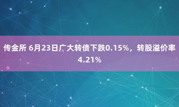 传金所 6月23日广大转债下跌0.15%，转股溢价率4.21%