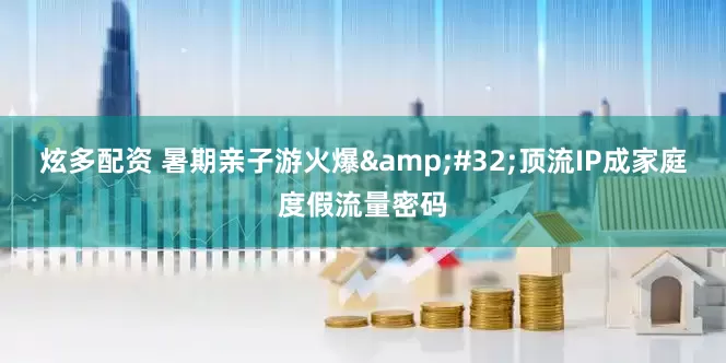 炫多配资 暑期亲子游火爆 顶流IP成家庭度假流量密码