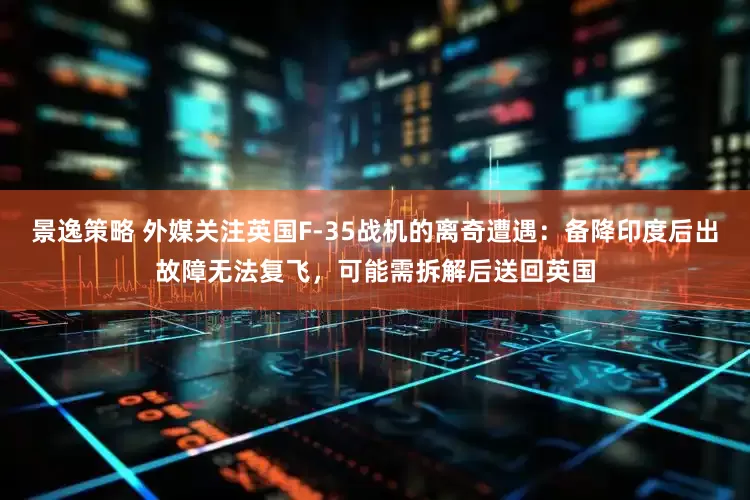 景逸策略 外媒关注英国F-35战机的离奇遭遇：备降印度后出故障无法复飞，可能需拆解后送回英国