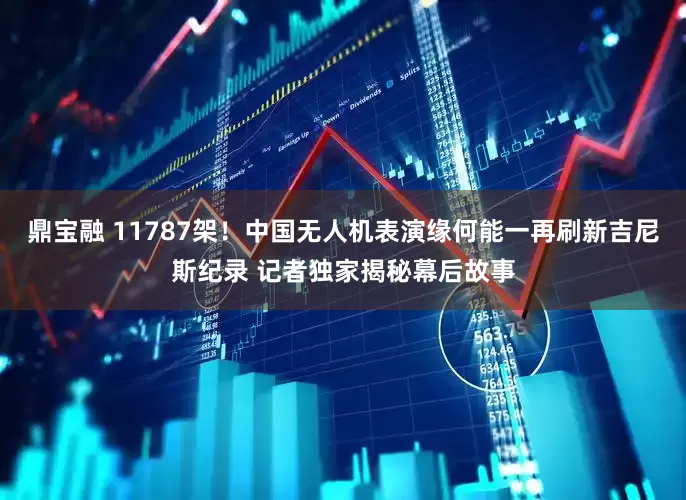 鼎宝融 11787架！中国无人机表演缘何能一再刷新吉尼斯纪录 记者独家揭秘幕后故事