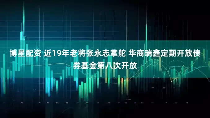 博星配资 近19年老将张永志掌舵 华商瑞鑫定期开放债券基金第八次开放