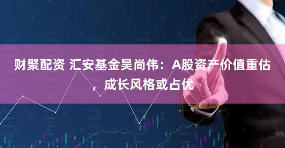 财聚配资 汇安基金吴尚伟：A股资产价值重估，成长风格或占优