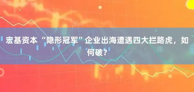 宏基资本 “隐形冠军”企业出海遭遇四大拦路虎，如何破？