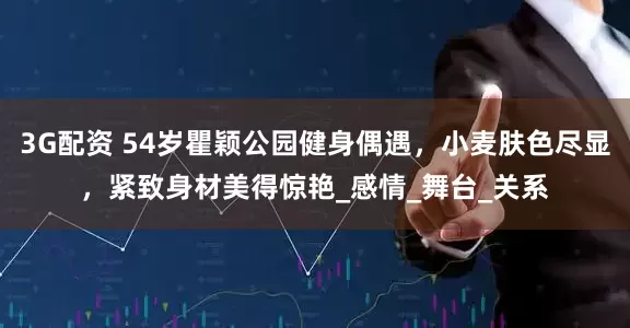 3G配资 54岁瞿颖公园健身偶遇，小麦肤色尽显，紧致身材美得惊艳_感情_舞台_关系