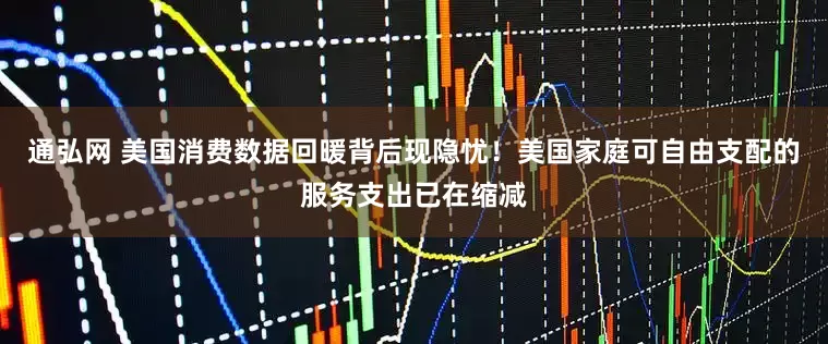 通弘网 美国消费数据回暖背后现隐忧！美国家庭可自由支配的服务支出已在缩减