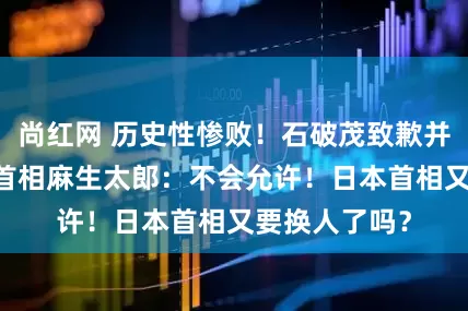 尚红网 历史性惨败！石破茂致歉并重申留任 前首相麻生太郎：不会允许！日本首相又要换人了吗？