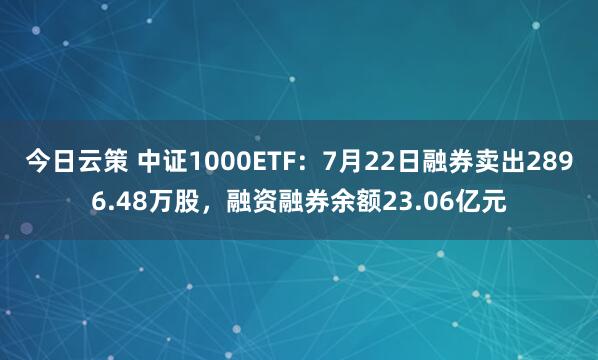 今日云策 中证1000ETF：7月22日融券卖出2896.48万股，融资融券余额23.06亿元