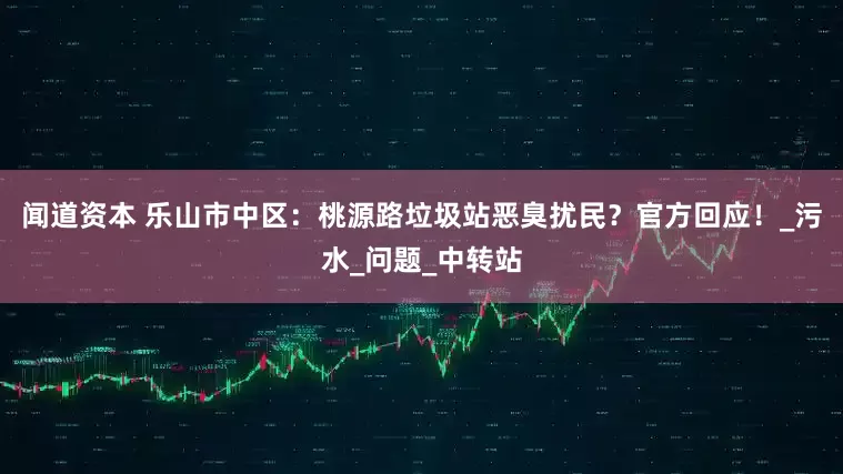 闻道资本 乐山市中区：桃源路垃圾站恶臭扰民？官方回应！_污水_问题_中转站