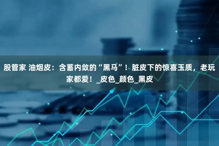 股管家 油烟皮：含蓄内敛的“黑马”！脏皮下的惊喜玉质，老玩家都爱！_皮色_颜色_黑皮