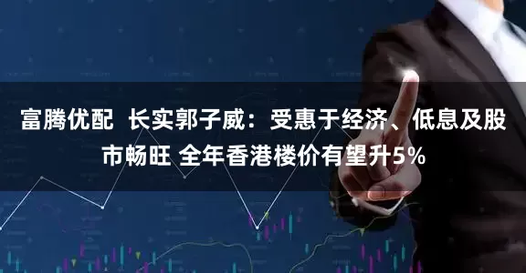 富腾优配  长实郭子威：受惠于经济、低息及股市畅旺 全年香港楼价有望升5%