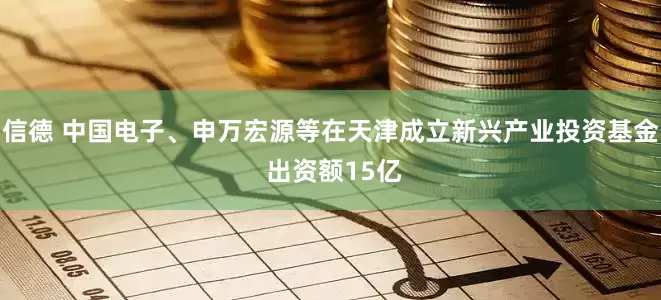 信德 中国电子、申万宏源等在天津成立新兴产业投资基金 出资额15亿