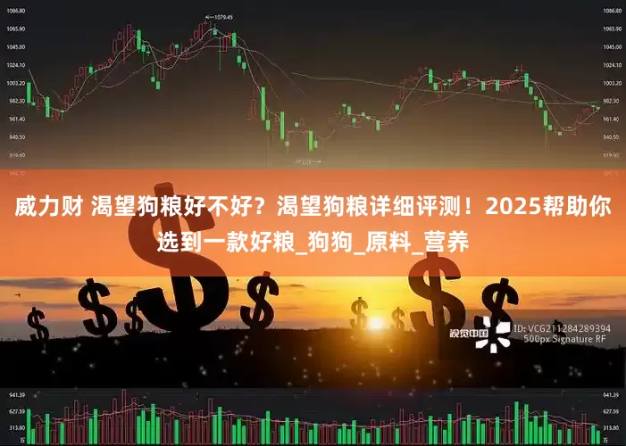 威力财 渴望狗粮好不好？渴望狗粮详细评测！2025帮助你选到一款好粮_狗狗_原料_营养