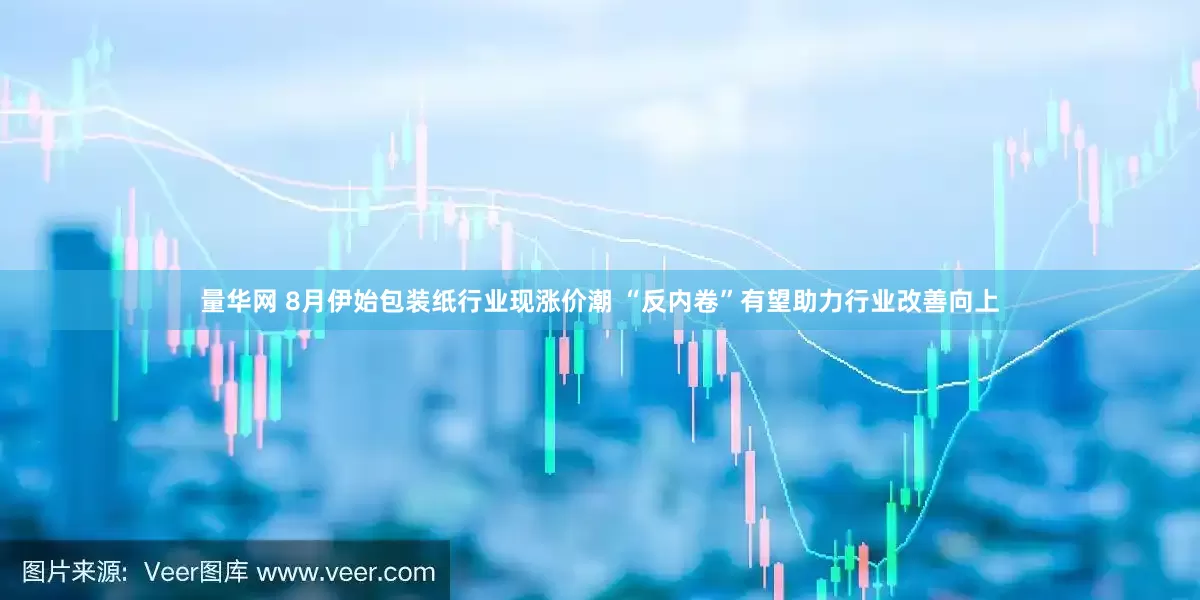 量华网 8月伊始包装纸行业现涨价潮 “反内卷”有望助力行业改善向上