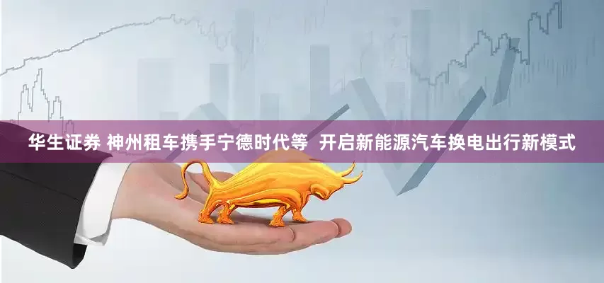 华生证券 神州租车携手宁德时代等  开启新能源汽车换电出行新模式