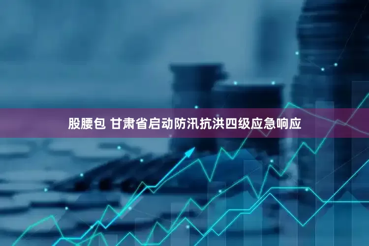 股腰包 甘肃省启动防汛抗洪四级应急响应