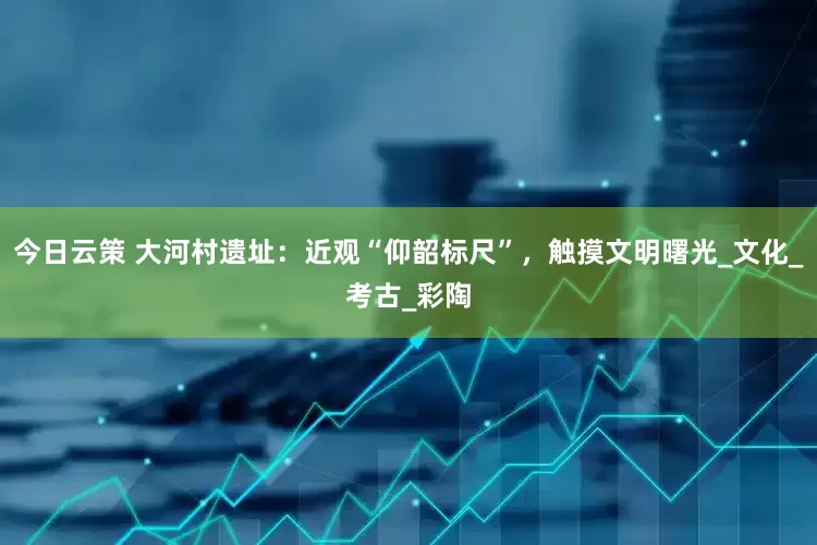 今日云策 大河村遗址：近观“仰韶标尺”，触摸文明曙光_文化_考古_彩陶