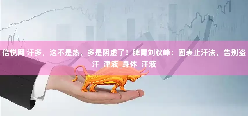 倍悦网 汗多，这不是热，多是阴虚了！脾胃刘秋峰：固表止汗法，告别盗汗_津液_身体_汗液