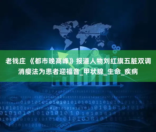 老钱庄 《都市晚高峰》报道人物刘红旗五脏双调消瘿法为患者迎福音_甲状腺_生命_疾病