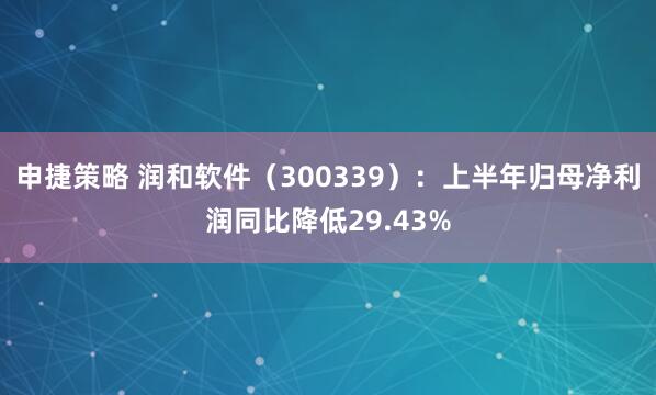 申捷策略 润和软件（300339）：上半年归母净利润同比降低29.43%