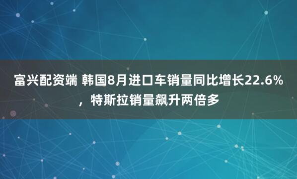 富兴配资端 韩国8月进口车销量同比增长22.6%，特斯拉销量飙升两倍多