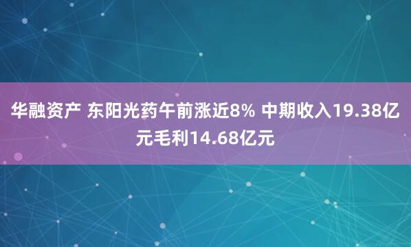华融资产 东阳光药午前涨近8% 中期收入19.38亿元毛利14.68亿元