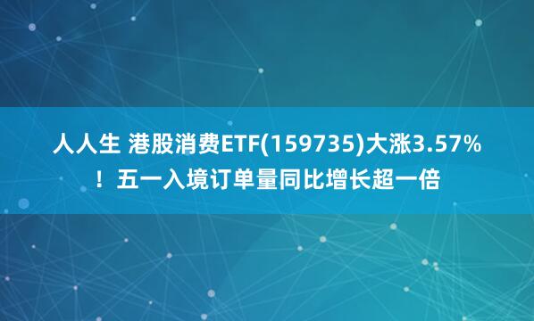 人人生 港股消费ETF(159735)大涨3.57%！五一入境订单量同比增长超一倍