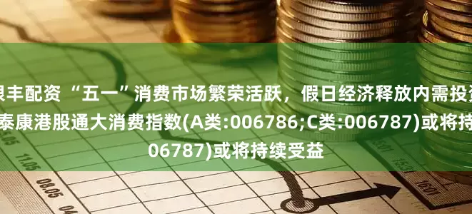 银丰配资 “五一”消费市场繁荣活跃，假日经济释放内需投资潜力，泰康港股通大消费指数(A类:006786;C类:006787)或将持续受益