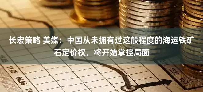 长宏策略 美媒：中国从未拥有过这般程度的海运铁矿石定价权，将开始掌控局面