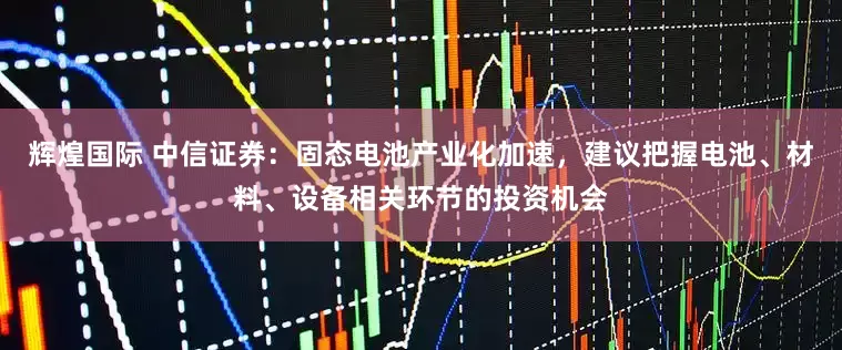 辉煌国际 中信证券：固态电池产业化加速，建议把握电池、材料、设备相关环节的投资机会