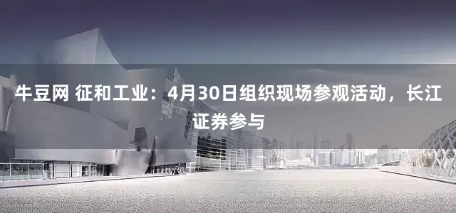 牛豆网 征和工业：4月30日组织现场参观活动，长江证券参与