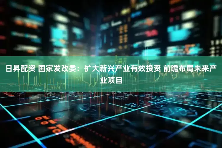 日昇配资 国家发改委：扩大新兴产业有效投资 前瞻布局未来产业项目
