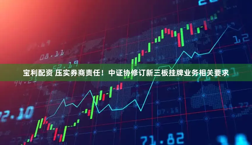 宝利配资 压实券商责任！中证协修订新三板挂牌业务相关要求