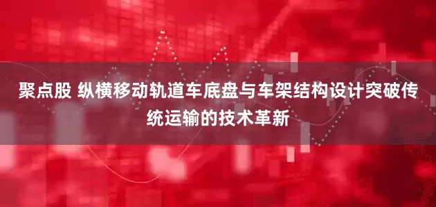 聚点股 纵横移动轨道车底盘与车架结构设计突破传统运输的技术革新