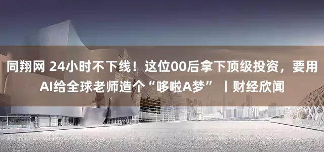 同翔网 24小时不下线！这位00后拿下顶级投资，要用AI给全球老师造个“哆啦A梦” 丨财经欣闻