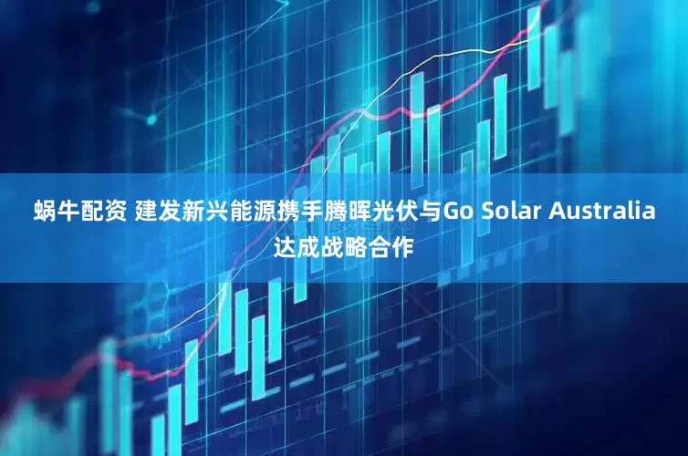 蜗牛配资 建发新兴能源携手腾晖光伏与Go Solar Australia达成战略合作