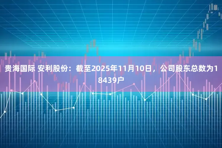 贵海国际 安利股份：截至2025年11月10日，公司股东总数为18439户