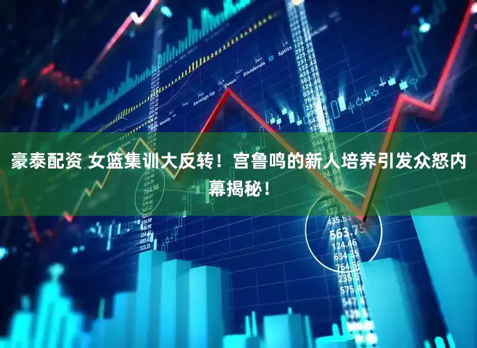 豪泰配资 女篮集训大反转！宫鲁鸣的新人培养引发众怒内幕揭秘！