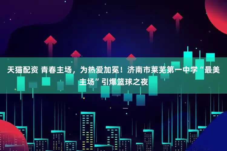 天猫配资 青春主场，为热爱加冕！济南市莱芜第一中学“最美主场”引爆篮球之夜