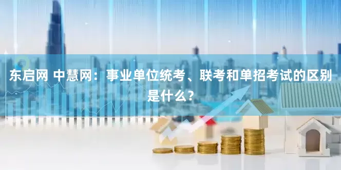 东启网 中慧网：事业单位统考、联考和单招考试的区别是什么？