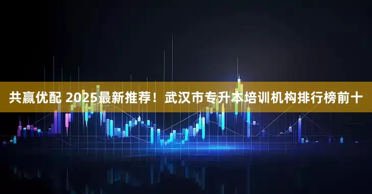 共赢优配 2025最新推荐！武汉市专升本培训机构排行榜前十