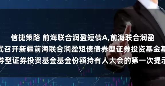 信捷策路 前海联合润盈短债A,前海联合润盈短债C 关于以通讯方式召开新疆前海联合润盈短债债券型证券投资基金基金份额持有人大会的第一次提示性公告