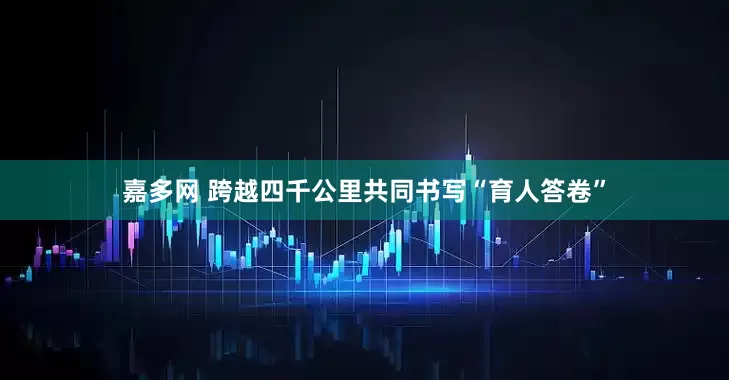 嘉多网 跨越四千公里共同书写“育人答卷”