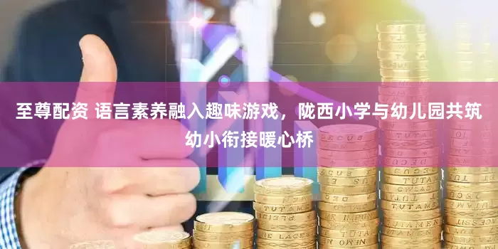 至尊配资 语言素养融入趣味游戏，陇西小学与幼儿园共筑幼小衔接暖心桥